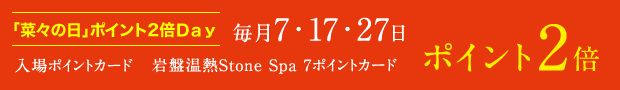 「菜々の日」ポイント2倍Day 毎月7・17・27日はポイント2倍（対象：入場ポイントカード、岩盤温熱Stone Spa 7 ポイントカード）